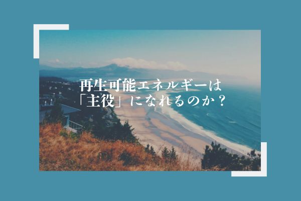 再生可能エネルギーは「主役」になれるのか？
